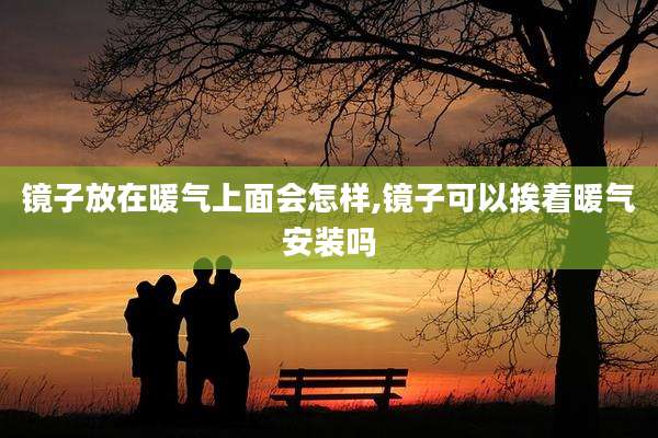 镜子放在暖气上面会怎样,镜子可以挨着暖气安装吗