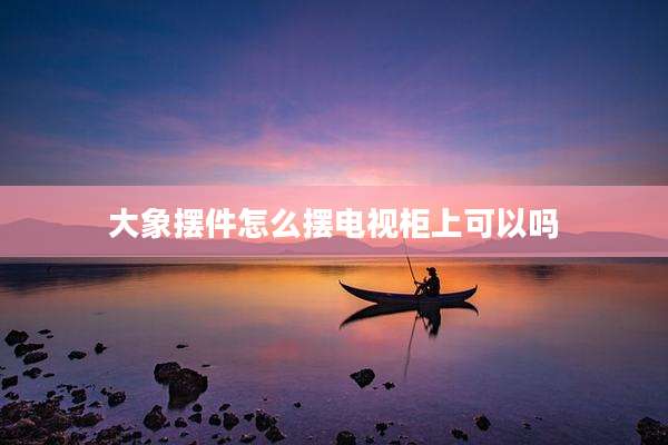 大象摆件怎么摆电视柜上可以吗
