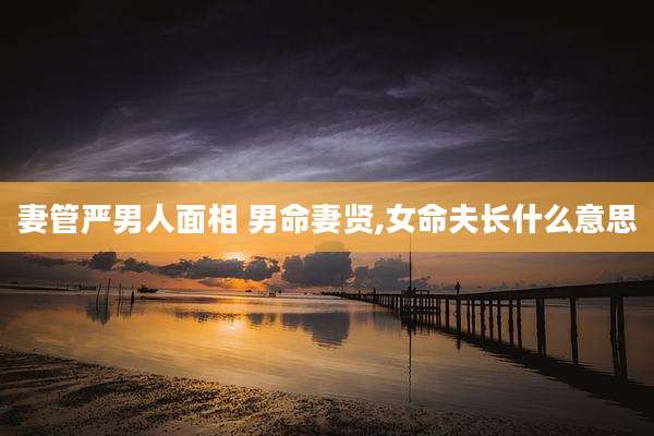 妻管严男人面相 男命妻贤,女命夫长什么意思