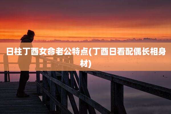 日柱丁酉女命老公特点(丁酉日看配偶长相身材)
