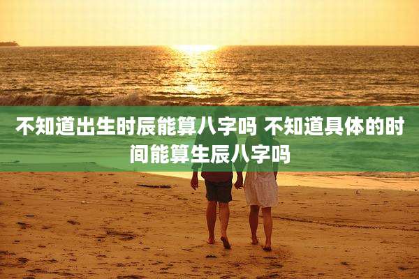不知道出生时辰能算八字吗 不知道具体的时间能算生辰八字吗