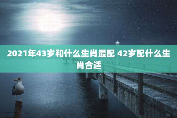 2021年43岁和什么生肖最配 42岁配什么生肖合适