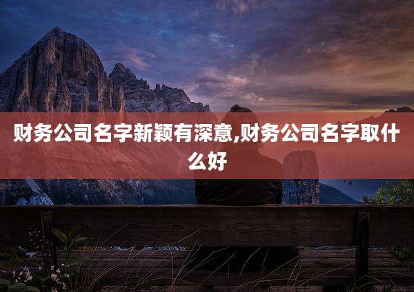 财务公司名字新颖有深意,财务公司名字取什么好