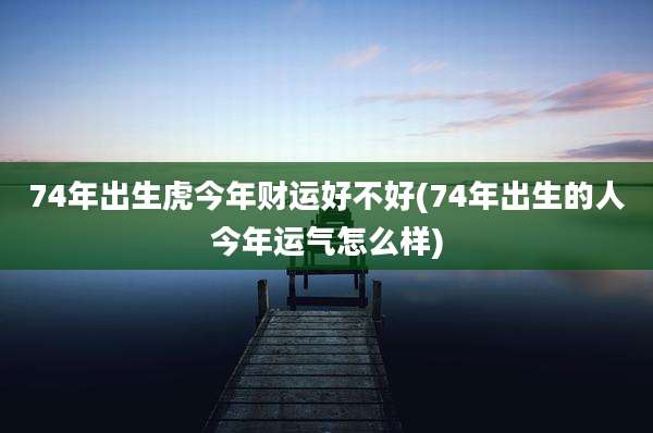 74年出生虎今年财运好不好(74年出生的人今年运气怎么样)
