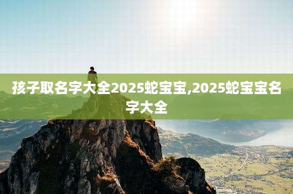 孩子取名字大全2025蛇宝宝,2025蛇宝宝名字大全