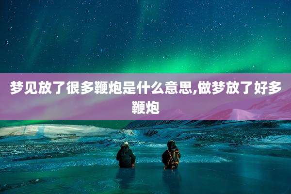 梦见放了很多鞭炮是什么意思,做梦放了好多鞭炮