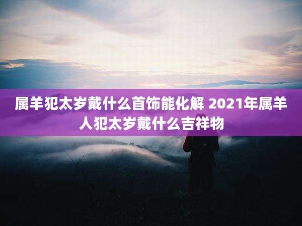 属羊犯太岁戴什么首饰能化解 2021年属羊人犯太岁戴什么吉祥物