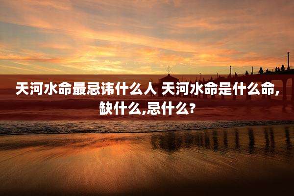 天河水命最忌讳什么人 天河水命是什么命,缺什么,忌什么?