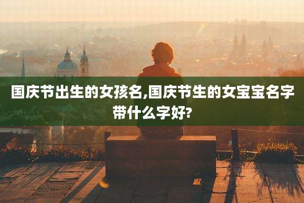 国庆节出生的女孩名,国庆节生的女宝宝名字带什么字好?