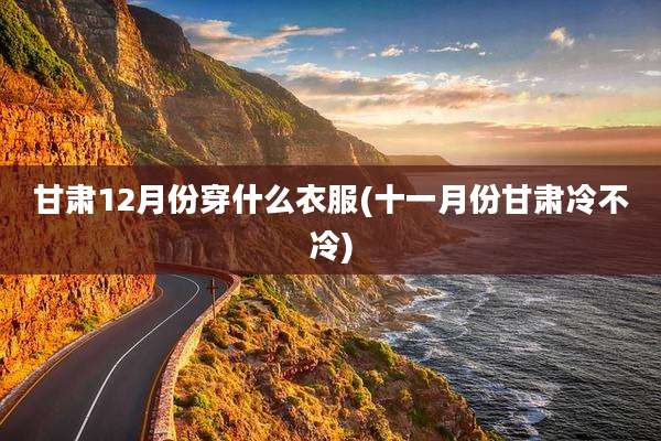 甘肃12月份穿什么衣服(十一月份甘肃冷不冷)