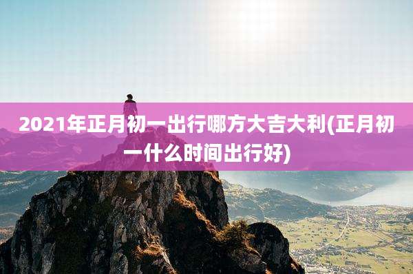2021年正月初一出行哪方大吉大利(正月初一什么时间出行好)