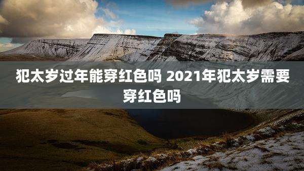 犯太岁过年能穿红色吗 2021年犯太岁需要穿红色吗