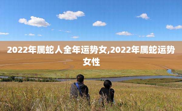 2022年属蛇人全年运势女,2022年属蛇运势女性