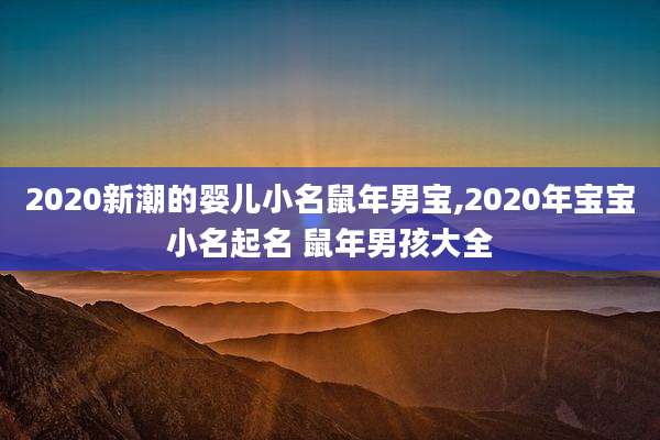 2020新潮的婴儿小名鼠年男宝,2020年宝宝小名起名 鼠年男孩大全