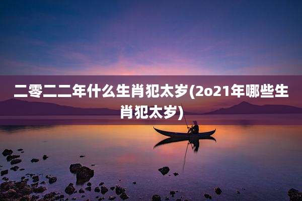 二零二二年什么生肖犯太岁(2o21年哪些生肖犯太岁)