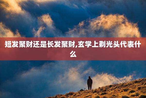 短发聚财还是长发聚财,玄学上剃光头代表什么