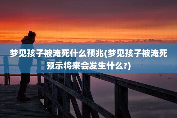梦见孩子被淹死什么预兆(梦见孩子被淹死预示将来会发生什么?)
