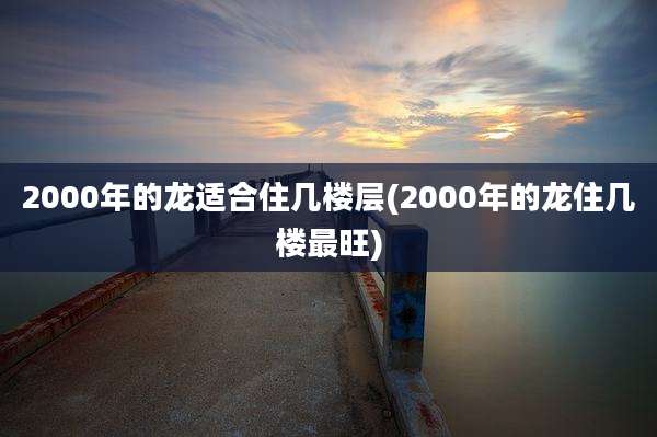 2000年的龙适合住几楼层(2000年的龙住几楼最旺)