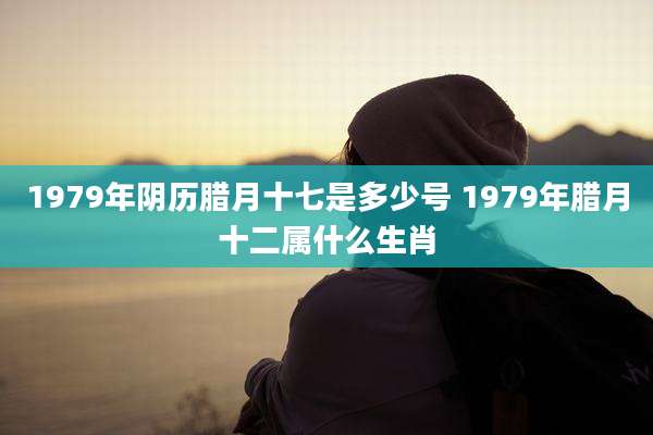 1979年阴历腊月十七是多少号 1979年腊月十二属什么生肖