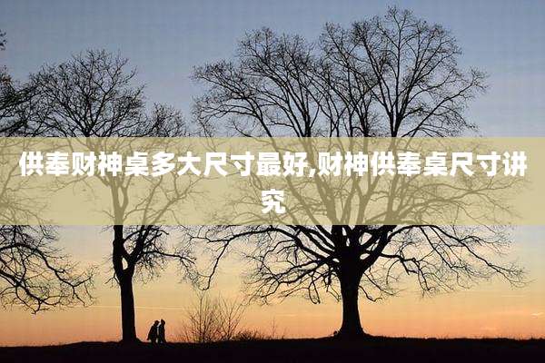 供奉财神桌多大尺寸最好,财神供奉桌尺寸讲究