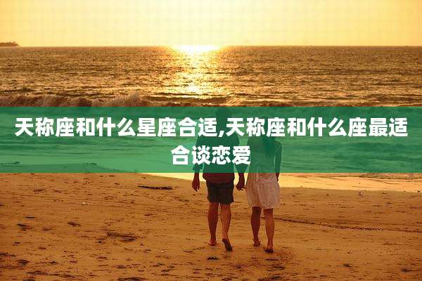 天称座和什么星座合适,天称座和什么座最适合谈恋爱