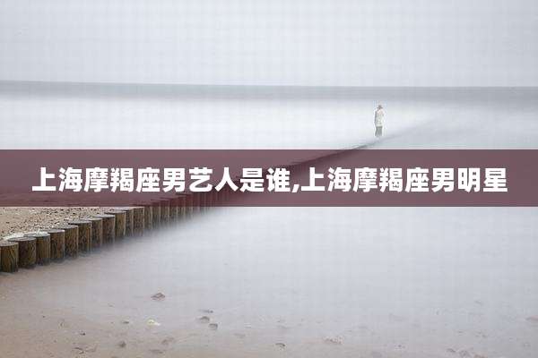 上海摩羯座男艺人是谁,上海摩羯座男明星