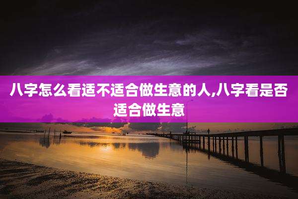 八字怎么看适不适合做生意的人,八字看是否适合做生意
