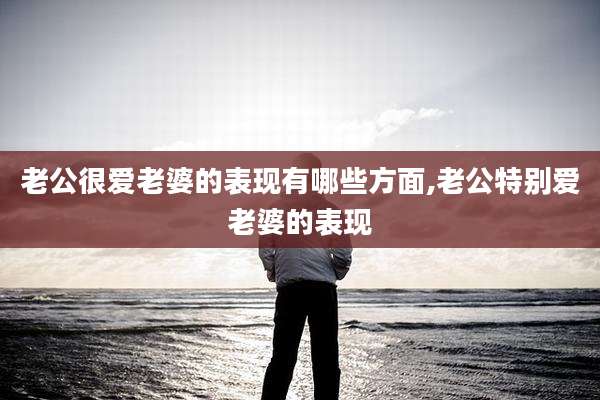 老公很爱老婆的表现有哪些方面,老公特别爱老婆的表现