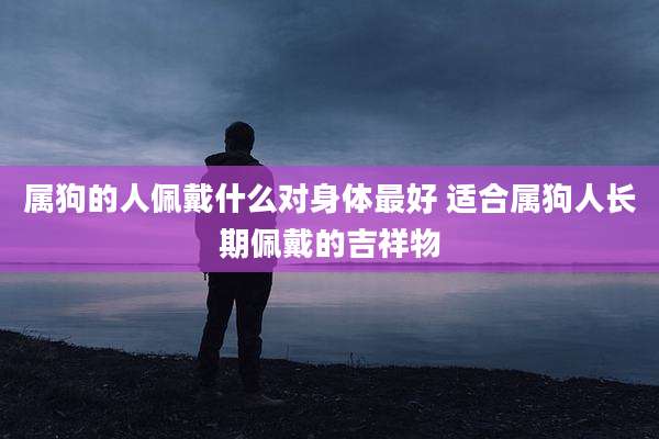 属狗的人佩戴什么对身体最好 适合属狗人长期佩戴的吉祥物