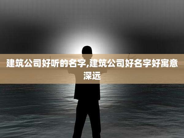 建筑公司好听的名字,建筑公司好名字好寓意深远