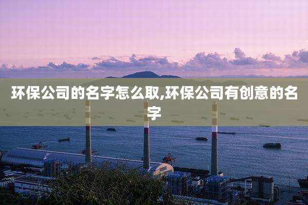 环保公司的名字怎么取,环保公司有创意的名字