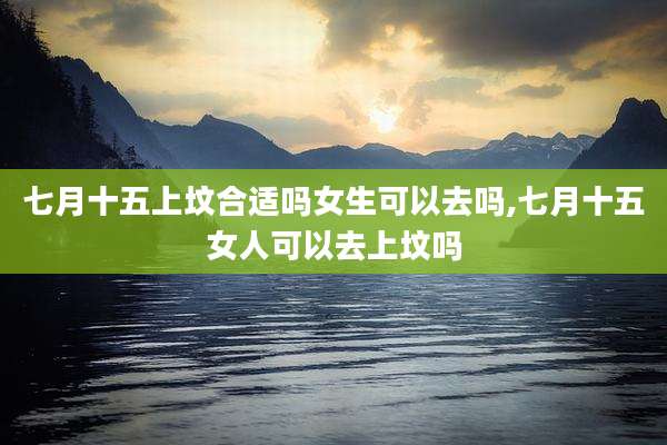七月十五上坟合适吗女生可以去吗,七月十五女人可以去上坟吗