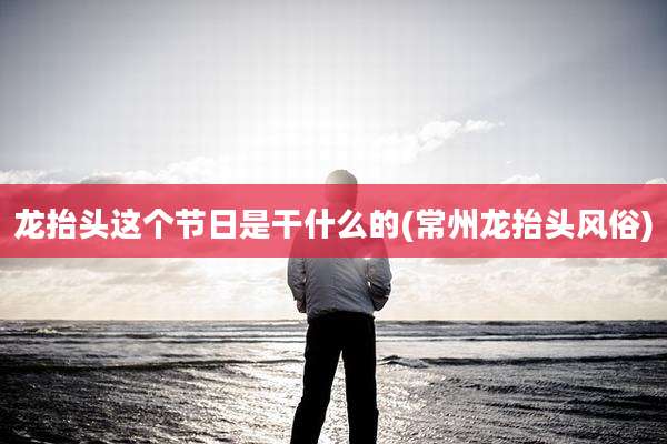 龙抬头这个节日是干什么的(常州龙抬头风俗)
