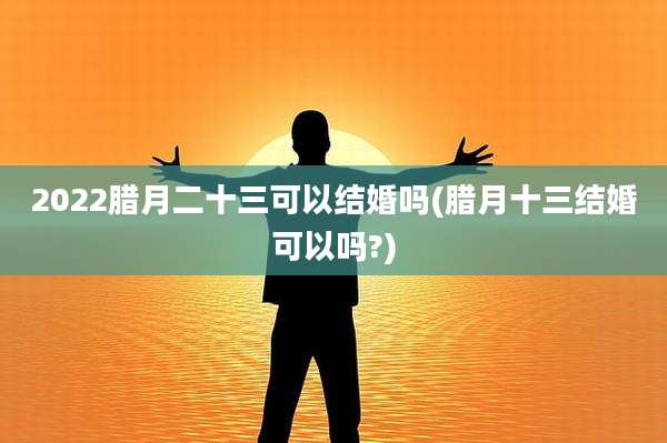 2022腊月二十三可以结婚吗(腊月十三结婚可以吗?)