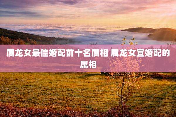 属龙女最佳婚配前十名属相 属龙女宜婚配的属相