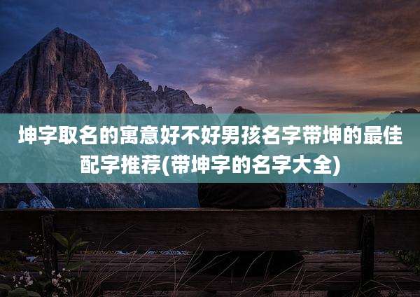 坤字取名的寓意好不好男孩名字带坤的最佳配字推荐(带坤字的名字大全)