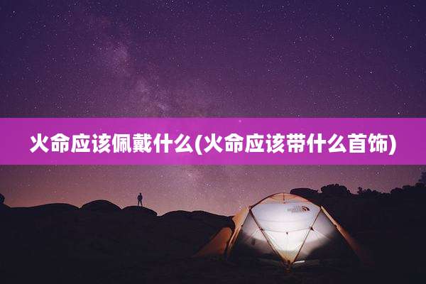 火命应该佩戴什么(火命应该带什么首饰)