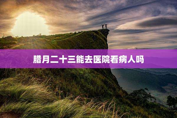 腊月二十三能去医院看病人吗