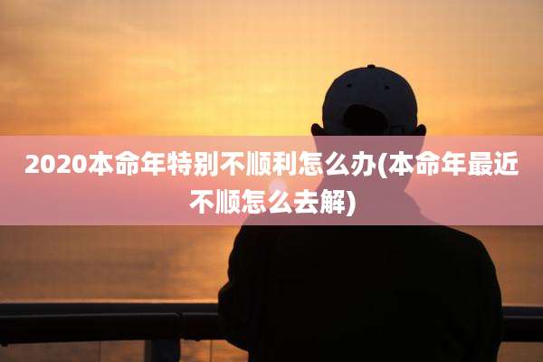 2020本命年特别不顺利怎么办(本命年最近不顺怎么去解)