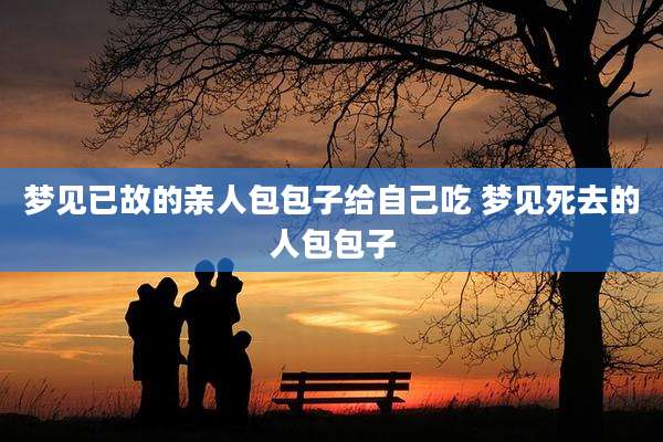 梦见已故的亲人包包子给自己吃 梦见死去的人包包子