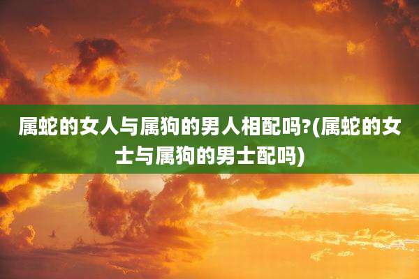 属蛇的女人与属狗的男人相配吗?(属蛇的女士与属狗的男士配吗)