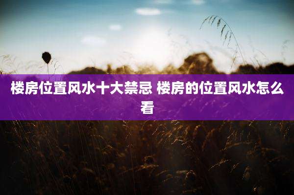 楼房位置风水十大禁忌 楼房的位置风水怎么看