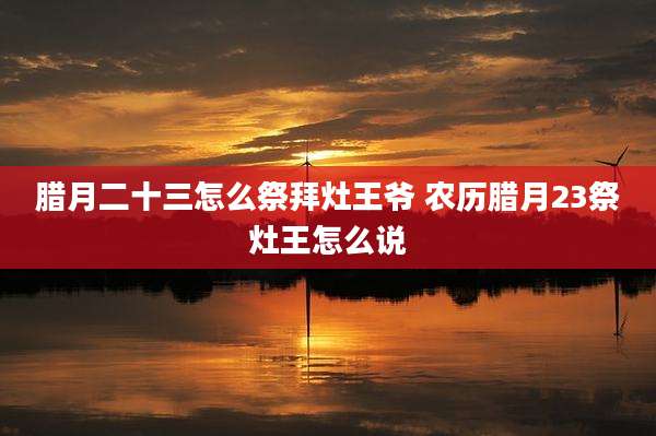 腊月二十三怎么祭拜灶王爷 农历腊月23祭灶王怎么说