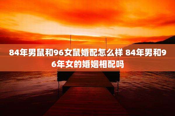 84年男鼠和96女鼠婚配怎么样 84年男和96年女的婚姻相配吗