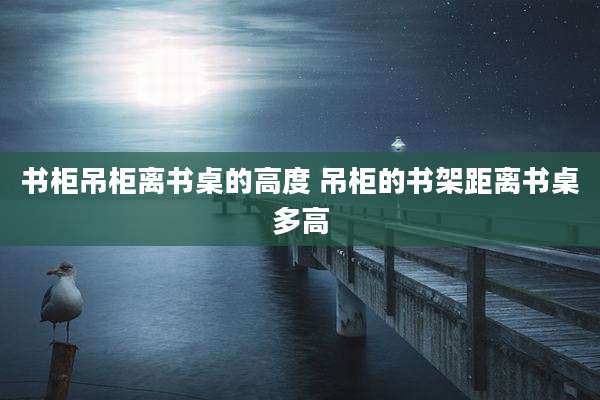 书柜吊柜离书桌的高度 吊柜的书架距离书桌多高