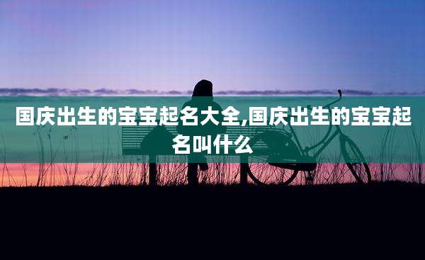 国庆出生的宝宝起名大全,国庆出生的宝宝起名叫什么