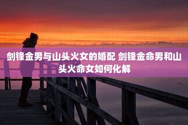 剑锋金男与山头火女的婚配 剑锋金命男和山头火命女如何化解
