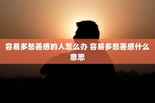 容易多愁善感的人怎么办 容易多愁善感什么意思