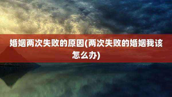 婚姻两次失败的原因(两次失败的婚姻我该怎么办)