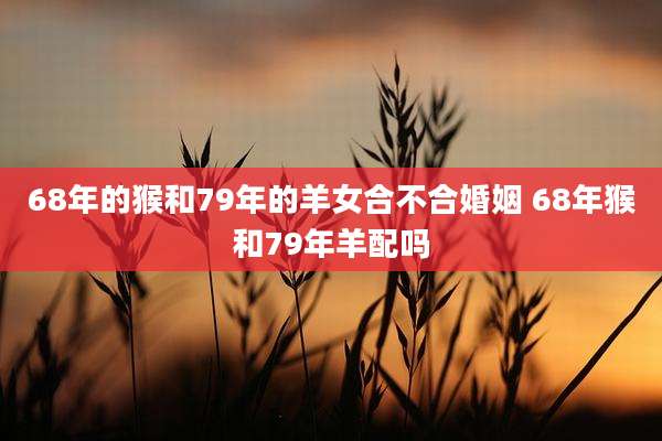 68年的猴和79年的羊女合不合婚姻 68年猴和79年羊配吗